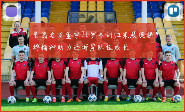 青岛名将董宇31岁冬训归来展现拼搏精神助力西海岸队伍成长