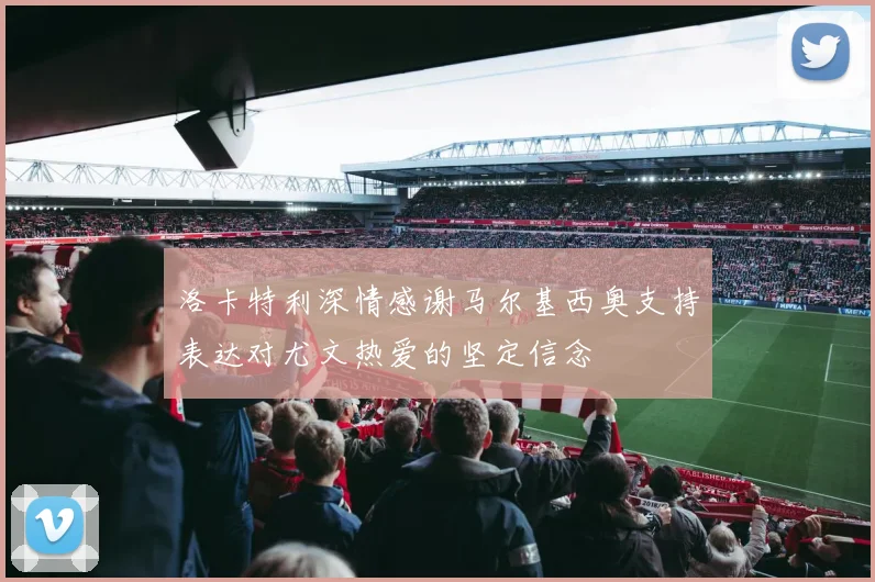 洛卡特利深情感谢马尔基西奥支持表达对尤文热爱的坚定信念