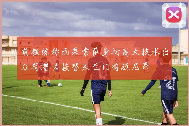 前教练称雨果索萨身材高大技术出众有潜力接替米兰门将迈尼昂