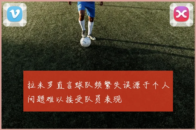 拉米罗直言球队频繁失误源于个人问题难以接受队员表现