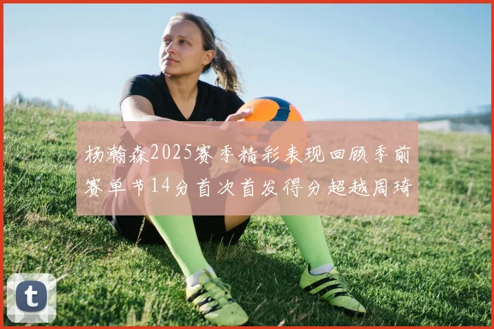 杨瀚森2025赛季精彩表现回顾季前赛单节14分首次首发得分超越周琦