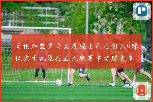 马伦加盟罗马后表现出色已打入6球仅次于凯恩在五大联赛中进球更多