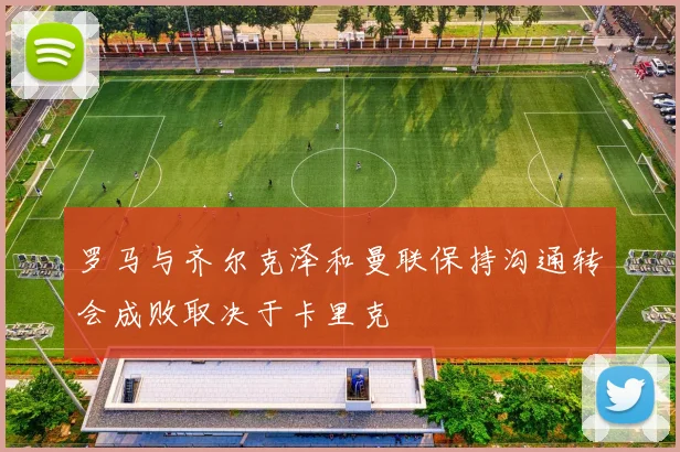 罗马与齐尔克泽和曼联保持沟通转会成败取决于卡里克