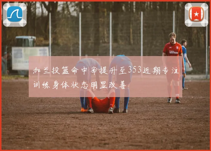 加兰投篮命中率提升至353近期专注训练身体状态明显改善