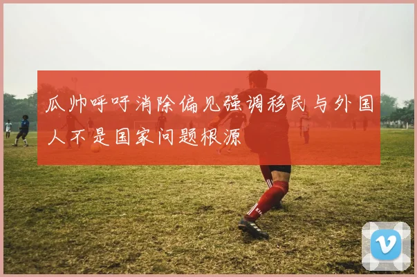 瓜帅呼吁消除偏见强调移民与外国人不是国家问题根源