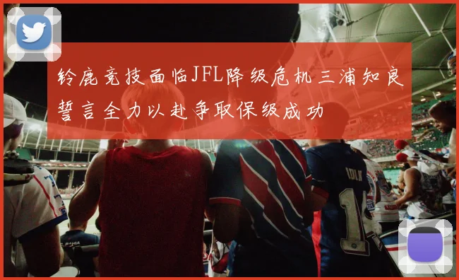 铃鹿竞技面临JFL降级危机三浦知良誓言全力以赴争取保级成功