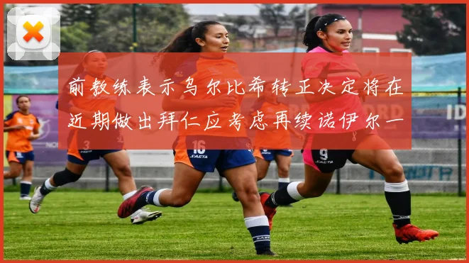 前教练表示乌尔比希转正决定将在近期做出拜仁应考虑再续诺伊尔一年合同