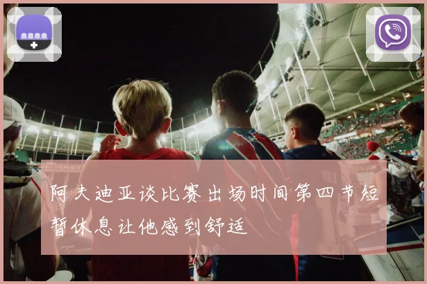 阿夫迪亚谈比赛出场时间第四节短暂休息让他感到舒适