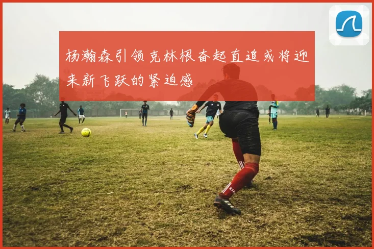 杨瀚森引领克林根奋起直追或将迎来新飞跃的紧迫感
