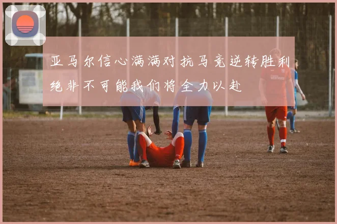 亚马尔信心满满对抗马竞逆转胜利绝非不可能我们将全力以赴
