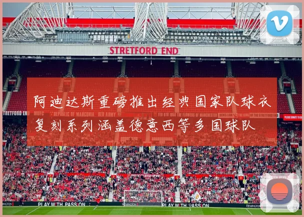 阿迪达斯重磅推出经典国家队球衣复刻系列涵盖德意西等多国球队