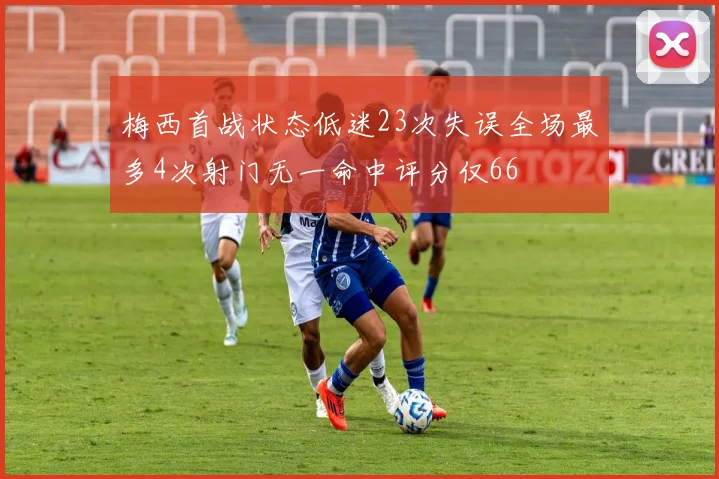 梅西首战状态低迷23次失误全场最多4次射门无一命中评分仅66