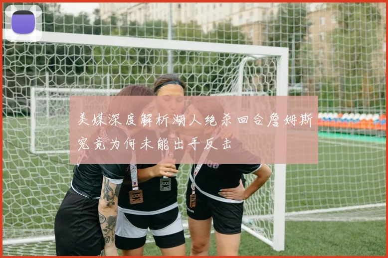 美媒深度解析湖人绝杀回合詹姆斯究竟为何未能出手反击