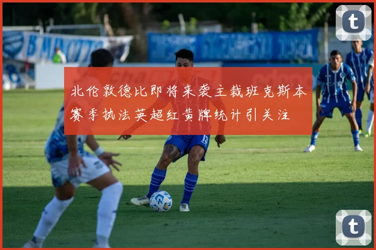北伦敦德比即将来袭主裁班克斯本赛季执法英超红黄牌统计引关注