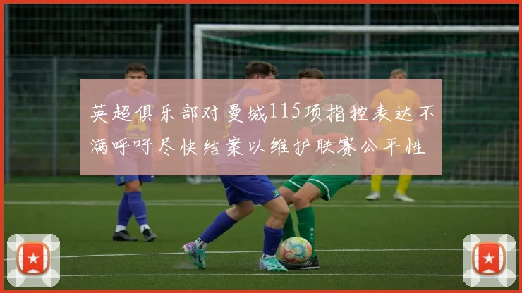 英超俱乐部对曼城115项指控表达不满呼吁尽快结案以维护联赛公平性