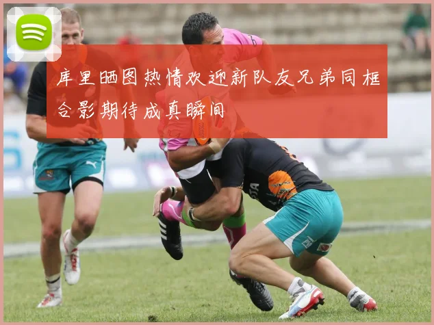 库里晒图热情欢迎新队友兄弟同框合影期待成真瞬间