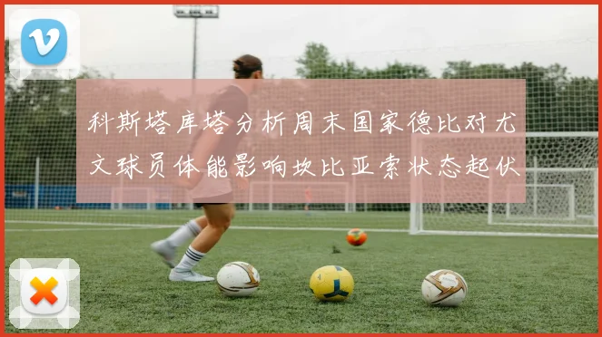科斯塔库塔分析周末国家德比对尤文球员体能影响坎比亚索状态起伏不定