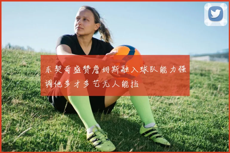 东契奇盛赞詹姆斯融入球队能力强调他多才多艺无人能挡