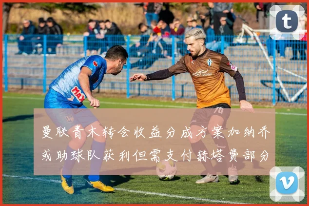 曼联青木转会收益分成方案加纳乔或助球队获利但需支付赫塔费部分收益