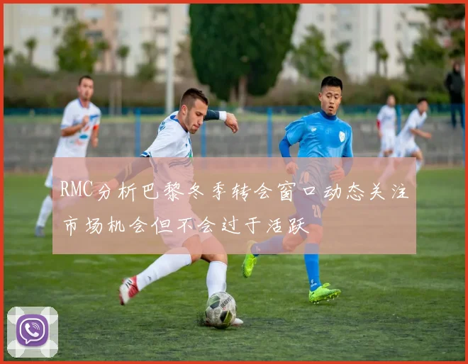 RMC分析巴黎冬季转会窗口动态关注市场机会但不会过于活跃
