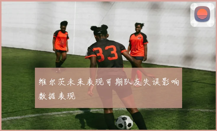 维尔茨未来表现可期队友失误影响数据表现