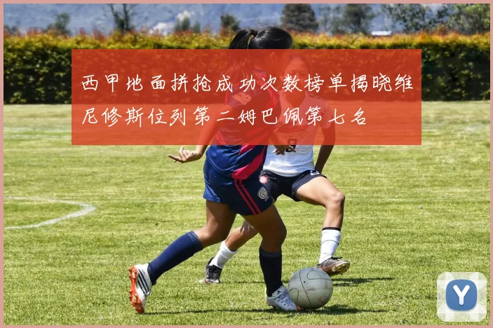 西甲地面拼抢成功次数榜单揭晓维尼修斯位列第二姆巴佩第七名